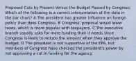 Proposed Cuts by Present Versus the Budget Passed by Congress: Which of the following is a correct interpretation of the data in the bar chart? A The president has greater influence on foreign policy than does Congress. B Congress' proposal would lower taxes, which is more popular with taxpayers. C The executive branch usually asks for more funding than it needs since Congress is likely to reduce the amount when they approve the budget. D The president is not supportive of the EPA, but members of Congress have checked the president's power by not approving a cut in funding for the agency.