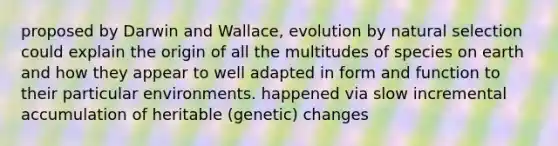 proposed by Darwin and Wallace, evolution by natural selection could explain the origin of all the multitudes of species on earth and how they appear to well adapted in form and function to their particular environments. happened via slow incremental accumulation of heritable (genetic) changes