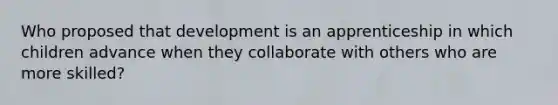 Who proposed that development is an apprenticeship in which children advance when they collaborate with others who are more skilled?