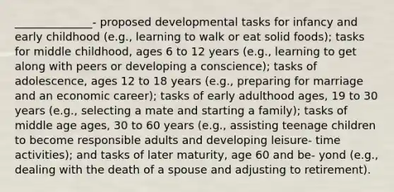 ______________- proposed developmental tasks for infancy and early childhood (e.g., learning to walk or eat solid foods); tasks for middle childhood, ages 6 to 12 years (e.g., learning to get along with peers or developing a conscience); tasks of adolescence, ages 12 to 18 years (e.g., preparing for marriage and an economic career); tasks of early adulthood ages, 19 to 30 years (e.g., selecting a mate and starting a family); tasks of middle age ages, 30 to 60 years (e.g., assisting teenage children to become responsible adults and developing leisure- time activities); and tasks of later maturity, age 60 and be- yond (e.g., dealing with the death of a spouse and adjusting to retirement).