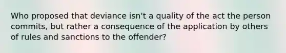 Who proposed that deviance isn't a quality of the act the person commits, but rather a consequence of the application by others of rules and sanctions to the offender?