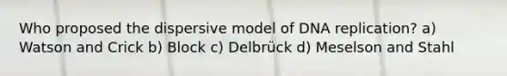 Who proposed the dispersive model of DNA replication? a) Watson and Crick b) Block c) Delbrück d) Meselson and Stahl