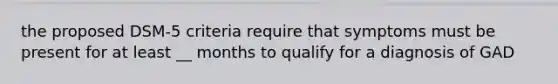 the proposed DSM-5 criteria require that symptoms must be present for at least __ months to qualify for a diagnosis of GAD