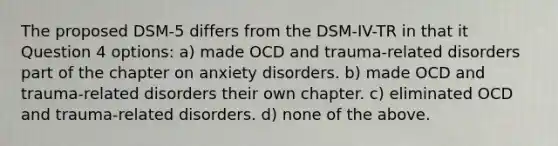 The proposed DSM-5 differs from the DSM-IV-TR in that it Question 4 options: a) made OCD and trauma-related disorders part of the chapter on anxiety disorders. b) made OCD and trauma-related disorders their own chapter. c) eliminated OCD and trauma-related disorders. d) none of the above.