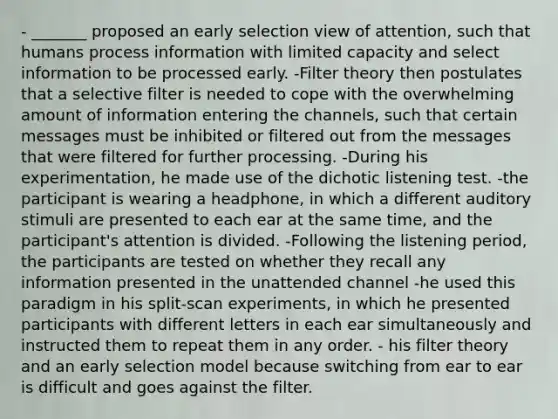 - _______ proposed an early selection view of attention, such that humans process information with limited capacity and select information to be processed early. -Filter theory then postulates that a selective filter is needed to cope with the overwhelming amount of information entering the channels, such that certain messages must be inhibited or filtered out from the messages that were filtered for further processing. -During his experimentation, he made use of the dichotic listening test. -the participant is wearing a headphone, in which a different auditory stimuli are presented to each ear at the same time, and the participant's attention is divided. -Following the listening period, the participants are tested on whether they recall any information presented in the unattended channel -he used this paradigm in his split-scan experiments, in which he presented participants with different letters in each ear simultaneously and instructed them to repeat them in any order. - his filter theory and an early selection model because switching from ear to ear is difficult and goes against the filter.