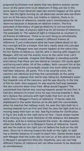 proposed by Einstein and states that two distinct events cannot occur at the same time to all observers if they are not in the same space if one observer sees two events happen at the same time, like the lights turning on, all observers would also see them turn on at the same time. but motion is relative, there is no absolute frame of reference. events aren't simultaneous for all observes because it depends on relative motion. The first postulate of the theory of special relativity is not too hard to swallow: The laws of physics hold true for all frames of reference. The postulate is: The speed of light is measured as constant in all frames of reference. There is no such thing as simultaneity between two events when viewed in different frames of reference. If you understand what we have talked about so far, this concept will be a breeze. First let's clarify what this concept is stating. If Meagan sees two events happen at the same time for her frame of reference, Garret, who is moving with respect to Meagan, will not see the events occur at the same time. Let's use another example. Imagine that Meagan is standing outside and notices that there are two identical cannons 100 yards apart and facing each other. All of the sudden, both cannons fire at the same time and the cannonballs smash into each other at exactly half their distance, 50 yards. This is no surprise since, the cannons are identical and they fire cannonballs at the same speed. Now, suppose that Garret was riding his skateboard super fast towards one of the cannons, and he was directly in the line of fire for both. Also suppose he was exactly half way between the two cannons when they fired. What would happen? The cannonball that Garret was moving towards would hit him first. It had less distance to travel since he was moving towards it. Now, let's replace the cannons with light bulbs that turn on at the same time in Meagan's frame of reference. If Garret rides his skateboard in the same fashion as he did with the cannonballs, when he reaches the halfway mark, he sees the light bulb he is moving towards turn on first and then he sees the light bulb he is moving away from turn on last. See Fig 6 below for clarification. In Fig 6, the bulb on the right turns on first. I have shown Garret to be moving in the same direction of the distance line between the bulbs, and he is looking towards the moon. As stated earlier, when the bulbs turn on in Meagan's frame of reference, Garret will see the bulb on the right turn on before the bulb on the left does. Since he is moving toward the bulb on the right, its light has a shorter distance to travel to reach him. Garret would argue with Meagan that the bulbs did not turn on at the same time, but in Meagan's perspective they did. Hopefully, you can see how different frames of reference will not allow events to be observed as simultaneous.