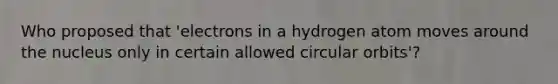 Who proposed that 'electrons in a hydrogen atom moves around the nucleus only in certain allowed circular orbits'?