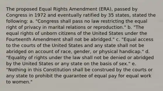 The proposed Equal Rights Amendment (ERA), passed by Congress in 1972 and eventually ratified by 35 states, stated the following: a. "Congress shall pass no law restricting the equal right of privacy in marital relations or reproduction." b. "The equal rights of unborn citizens of the United States under the Fourteenth Amendment shall not be abridged." c. "Equal access to the courts of the United States and any state shall not be abridged on account of race, gender, or physical handicap." d. "Equality of rights under the law shall not be denied or abridged by the United States or any state on the basis of sex." e. "Nothing in this Constitution shall be construed by the courts or any state to prohibit the guarantee of equal pay for equal work to women."