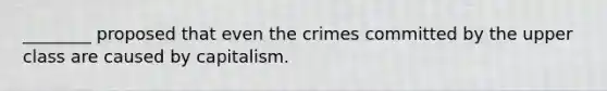 ________ proposed that even the crimes committed by the upper class are caused by capitalism.