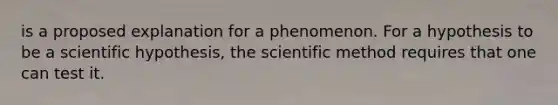 is a proposed explanation for a phenomenon. For a hypothesis to be a scientific hypothesis, the scientific method requires that one can test it.