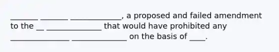 _______ _______ _____________, a proposed and failed amendment to the __ ______________ that would have prohibited any _______________ ______________ on the basis of ____.