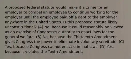 A proposed federal statute would make it a crime for an employer to compel an employee to continue working for the employer until the employee paid off a debt to the employer anywhere in the United States. Is this proposed statute likely unconstitutional? (A) No, because it could reasonably be viewed as an exercise of Congress's authority to enact laws for the general welfare. (B) No, because the Thirteenth Amendment gives Congress the power to eliminate involuntary servitude. (C) Yes, because Congress cannot enact criminal laws. (D) Yes, because it violates the Tenth Amendment.