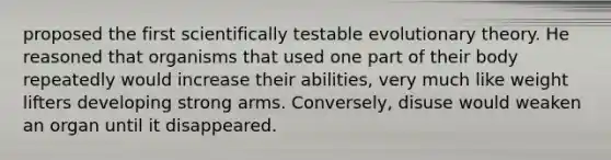 proposed the first scientifically testable evolutionary theory. He reasoned that organisms that used one part of their body repeatedly would increase their abilities, very much like weight lifters developing strong arms. Conversely, disuse would weaken an organ until it disappeared.