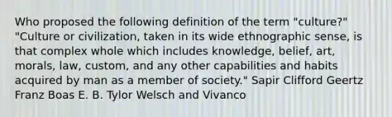 Who proposed the following definition of the term "culture?" "Culture or civilization, taken in its wide ethnographic sense, is that complex whole which includes knowledge, belief, art, morals, law, custom, and any other capabilities and habits acquired by man as a member of society." Sapir Clifford Geertz Franz Boas E. B. Tylor Welsch and Vivanco