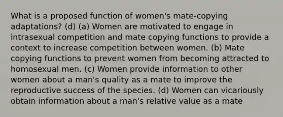 What is a proposed function of women's mate-copying adaptations? (d) (a) Women are motivated to engage in intrasexual competition and mate copying functions to provide a context to increase competition between women. (b) Mate copying functions to prevent women from becoming attracted to homosexual men. (c) Women provide information to other women about a man's quality as a mate to improve the reproductive success of the species. (d) Women can vicariously obtain information about a man's relative value as a mate