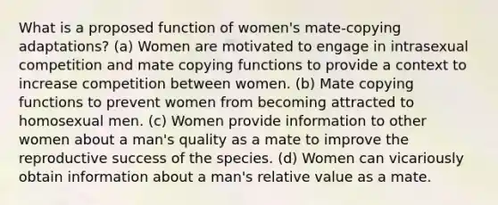 What is a proposed function of women's mate-copying adaptations? (a) Women are motivated to engage in intrasexual competition and mate copying functions to provide a context to increase competition between women. (b) Mate copying functions to prevent women from becoming attracted to homosexual men. (c) Women provide information to other women about a man's quality as a mate to improve the reproductive success of the species. (d) Women can vicariously obtain information about a man's relative value as a mate.