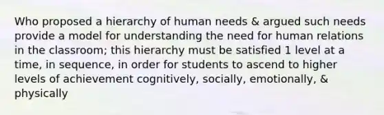 Who proposed a hierarchy of human needs & argued such needs provide a model for understanding the need for human relations in the classroom; this hierarchy must be satisfied 1 level at a time, in sequence, in order for students to ascend to higher levels of achievement cognitively, socially, emotionally, & physically