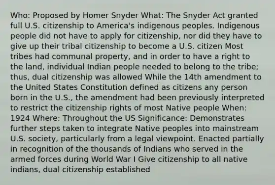 Who: Proposed by Homer Snyder What: The Snyder Act granted full U.S. citizenship to America's indigenous peoples. Indigenous people did not have to apply for citizenship, nor did they have to give up their tribal citizenship to become a U.S. citizen Most tribes had communal property, and in order to have a right to the land, individual Indian people needed to belong to the tribe; thus, dual citizenship was allowed While the 14th amendment to the United States Constitution defined as citizens any person born in the U.S., the amendment had been previously interpreted to restrict the citizenship rights of most Native people When: 1924 Where: Throughout the US Significance: Demonstrates further steps taken to integrate Native peoples into mainstream U.S. society, particularly from a legal viewpoint. Enacted partially in recognition of the thousands of Indians who served in the armed forces during World War I Give citizenship to all native indians, dual citizenship established