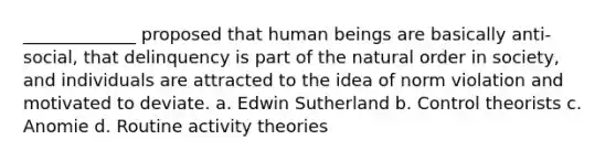 _____________ proposed that human beings are basically anti-social, that delinquency is part of the natural order in society, and individuals are attracted to the idea of norm violation and motivated to deviate. a. Edwin Sutherland b. Control theorists c. Anomie d. Routine activity theories