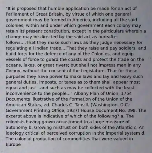 "It is proposed that humble application be made for an act of Parliament of Great Britain, by virtue of which one general government may be formed in America, including all the said colonies, within and under which government each colony may retain its present constitution, except in the particulars wherein a change may be directed by the said act as hereafter follows....That they make such laws as they judge necessary for regulating all Indian trade....That they raise and pay soldiers, and build forts for the defence of any of the Colonies, and equip vessels of force to guard the coasts and protect the trade on the oceans, lakes, or great rivers; but shall not impress men in any Colony, without the consent of the Legislature. That for these purposes they have power to make laws and lay and leavy such general duties, imposts, or taxes as to them shall appear most equal and just...and such as may be collected with the least inconvenience to the people..." Albany Plan of Union, 1754 Documents Illustrative of the Formation of the Union of the American States, ed. Charles C. Tansill. (Washington, D.C.: Government Printing Office, 1927) House Document No. 398. The excerpt above is indicative of which of the following? a. The colonists having grown accustomed to a large measure of autonomy b. Growing mistrust on both sides of the Atlantic c. An ideology critical of perceived corruption in the imperial system d. The colonial production of commodities that were valued in Europe