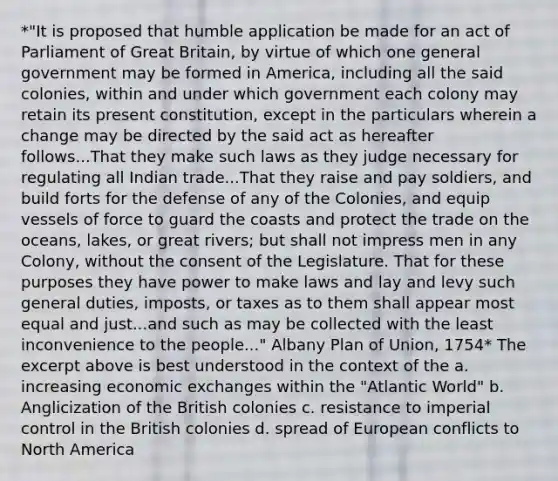 *"It is proposed that humble application be made for an act of Parliament of Great Britain, by virtue of which one general government may be formed in America, including all the said colonies, within and under which government each colony may retain its present constitution, except in the particulars wherein a change may be directed by the said act as hereafter follows...That they make such laws as they judge necessary for regulating all Indian trade...That they raise and pay soldiers, and build forts for the defense of any of the Colonies, and equip vessels of force to guard the coasts and protect the trade on the oceans, lakes, or great rivers; but shall not impress men in any Colony, without the consent of the Legislature. That for these purposes they have power to make laws and lay and levy such general duties, imposts, or taxes as to them shall appear most equal and just...and such as may be collected with the least inconvenience to the people..." Albany Plan of Union, 1754* The excerpt above is best understood in the context of the a. increasing economic exchanges within the "Atlantic World" b. Anglicization of the British colonies c. resistance to imperial control in the British colonies d. spread of European conflicts to North America