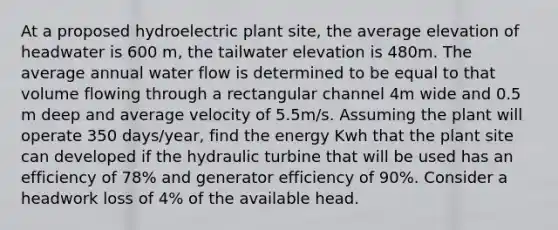 At a proposed hydroelectric plant site, the average elevation of headwater is 600 m, the tailwater elevation is 480m. The average annual water flow is determined to be equal to that volume flowing through a rectangular channel 4m wide and 0.5 m deep and average velocity of 5.5m/s. Assuming the plant will operate 350 days/year, find the energy Kwh that the plant site can developed if the hydraulic turbine that will be used has an efficiency of 78% and generator efficiency of 90%. Consider a headwork loss of 4% of the available head.