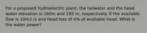 For a proposed hydroelectric plant, the tailwater and the head water elevation is 160m and 195 m, respectively. If the available flow is 10m3 /s and head loss of 4% of available head. What is the water power?