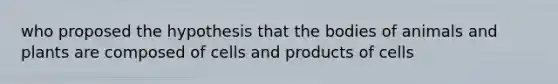 who proposed the hypothesis that the bodies of animals and plants are composed of cells and products of cells