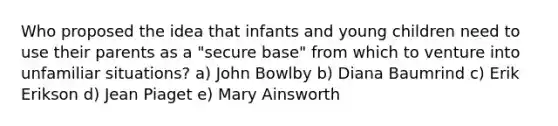 Who proposed the idea that infants and young children need to use their parents as a "secure base" from which to venture into unfamiliar situations? a) John Bowlby b) Diana Baumrind c) Erik Erikson d) Jean Piaget e) Mary Ainsworth