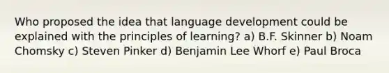 Who proposed the idea that language development could be explained with the principles of learning? a) B.F. Skinner b) Noam Chomsky c) Steven Pinker d) Benjamin Lee Whorf e) Paul Broca