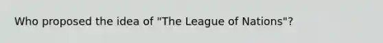 Who proposed the idea of "The League of Nations"?