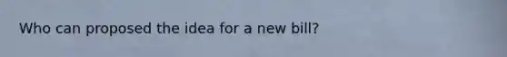 Who can proposed the idea for a new bill?
