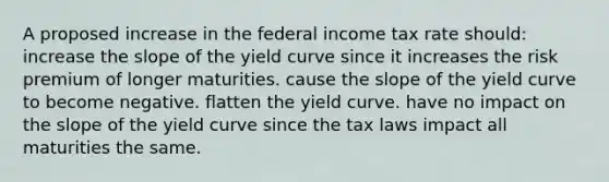 A proposed increase in the federal income tax rate should: increase the slope of the yield curve since it increases the risk premium of longer maturities. cause the slope of the yield curve to become negative. flatten the yield curve. have no impact on the slope of the yield curve since the tax laws impact all maturities the same.