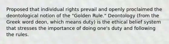 Proposed that individual rights prevail and openly proclaimed the deontological notion of the "Golden Rule." Deontology (from the Greek word deon, which means duty) is the ethical belief system that stresses the importance of doing one's duty and following the rules.