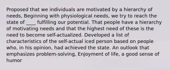 Proposed that we individuals are motivated by a hierarchy of needs, Beginning with physiological needs, we try to reach the state of ____ fulfilling our potential. That people have a hierarchy of motivating needs and that the highest need of these is the need to become self-actualized. Developed a list of characteristics of the self-actual iced person based on people who, in his opinion, had achieved the state. An outlook that emphasizes problem-solving, Enjoyment of life, a good sense of humor