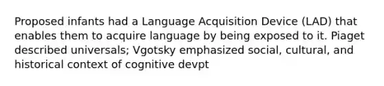 Proposed infants had a Language Acquisition Device (LAD) that enables them to acquire language by being exposed to it. Piaget described universals; Vgotsky emphasized social, cultural, and historical context of cognitive devpt