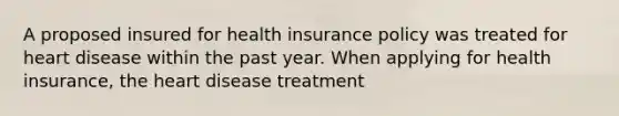 A proposed insured for health insurance policy was treated for heart disease within the past year. When applying for health insurance, the heart disease treatment