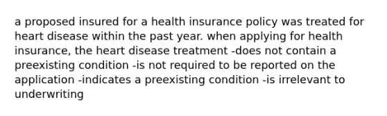 a proposed insured for a health insurance policy was treated for heart disease within the past year. when applying for health insurance, the heart disease treatment -does not contain a preexisting condition -is not required to be reported on the application -indicates a preexisting condition -is irrelevant to underwriting