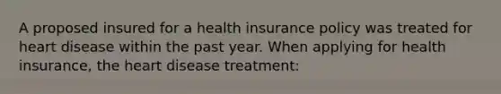 A proposed insured for a health insurance policy was treated for heart disease within the past year. When applying for health insurance, the heart disease treatment: