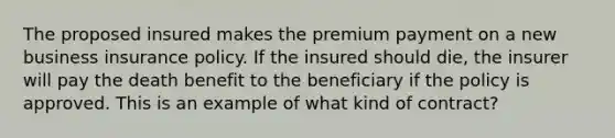 The proposed insured makes the premium payment on a new business insurance policy. If the insured should die, the insurer will pay the death benefit to the beneficiary if the policy is approved. This is an example of what kind of contract?