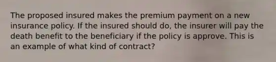 The proposed insured makes the premium payment on a new insurance policy. If the insured should do, the insurer will pay the death benefit to the beneficiary if the policy is approve. This is an example of what kind of contract?