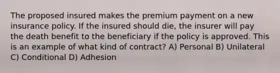 The proposed insured makes the premium payment on a new insurance policy. If the insured should die, the insurer will pay the death benefit to the beneficiary if the policy is approved. This is an example of what kind of contract? A) Personal B) Unilateral C) Conditional D) Adhesion