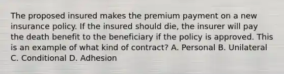 The proposed insured makes the premium payment on a new insurance policy. If the insured should die, the insurer will pay the death benefit to the beneficiary if the policy is approved. This is an example of what kind of contract? A. Personal B. Unilateral C. Conditional D. Adhesion