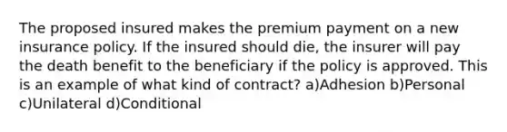 The proposed insured makes the premium payment on a new insurance policy. If the insured should die, the insurer will pay the death benefit to the beneficiary if the policy is approved. This is an example of what kind of contract? a)Adhesion b)Personal c)Unilateral d)Conditional