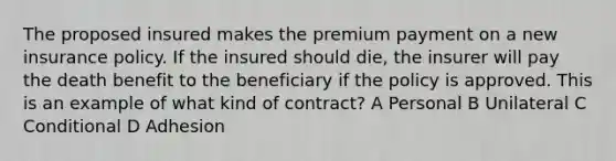 The proposed insured makes the premium payment on a new insurance policy. If the insured should die, the insurer will pay the death benefit to the beneficiary if the policy is approved. This is an example of what kind of contract? A Personal B Unilateral C Conditional D Adhesion