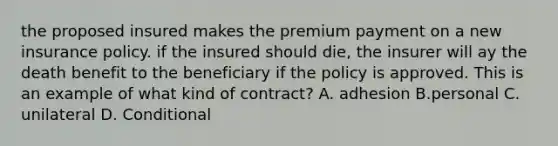 the proposed insured makes the premium payment on a new insurance policy. if the insured should die, the insurer will ay the death benefit to the beneficiary if the policy is approved. This is an example of what kind of contract? A. adhesion B.personal C. unilateral D. Conditional