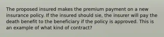 The proposed insured makes the premium payment on a new insurance policy. If the insured should sie, the insurer will pay the death benefit to the beneficiary if the policy is approved. This is an example of what kind of contract?