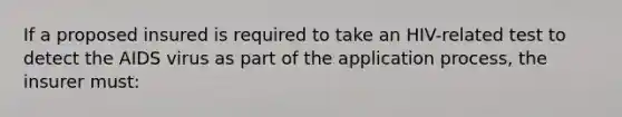 If a proposed insured is required to take an HIV-related test to detect the AIDS virus as part of the application process, the insurer must: