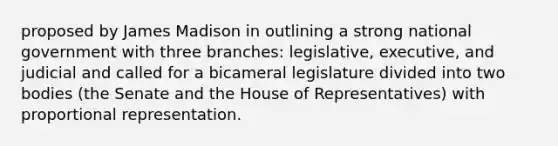 proposed by James Madison in outlining a strong national government with three branches: legislative, executive, and judicial and called for a bicameral legislature divided into two bodies (the Senate and the House of Representatives) with proportional representation.