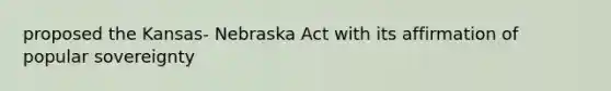 proposed the Kansas- Nebraska Act with its affirmation of popular sovereignty